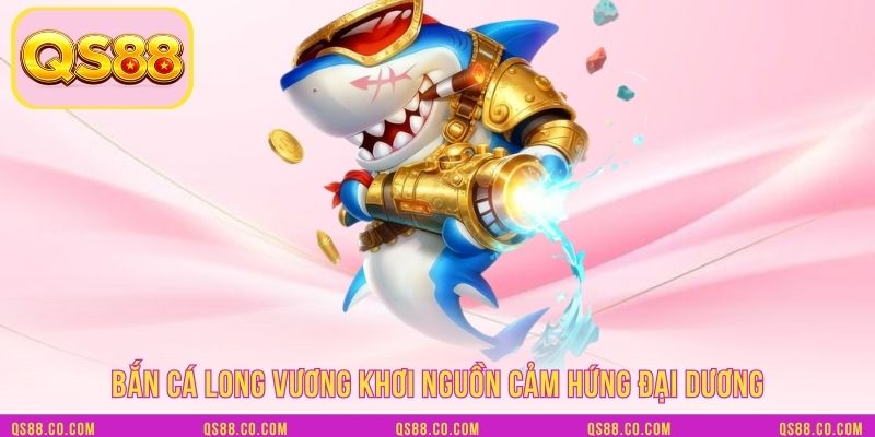 Bắn cá Long Vương khơi nguồn cảm hứng đại dương Bắn cá Long Vương khơi nguồn cảm hứng đại dương